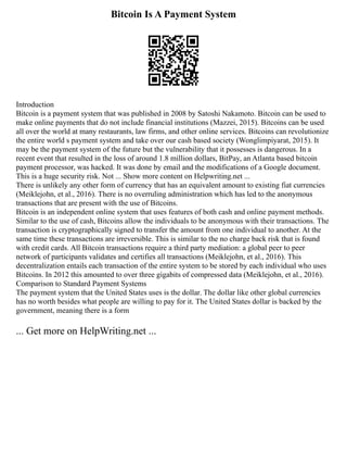 Bitcoin Is A Payment System
Introduction
Bitcoin is a payment system that was published in 2008 by Satoshi Nakamoto. Bitcoin can be used to
make online payments that do not include financial institutions (Mazzei, 2015). Bitcoins can be used
all over the world at many restaurants, law firms, and other online services. Bitcoins can revolutionize
the entire world s payment system and take over our cash based society (Wonglimpiyarat, 2015). It
may be the payment system of the future but the vulnerability that it possesses is dangerous. In a
recent event that resulted in the loss of around 1.8 million dollars, BitPay, an Atlanta based bitcoin
payment processor, was hacked. It was done by email and the modifications of a Google document.
This is a huge security risk. Not ... Show more content on Helpwriting.net ...
There is unlikely any other form of currency that has an equivalent amount to existing fiat currencies
(Meiklejohn, et al., 2016). There is no overruling administration which has led to the anonymous
transactions that are present with the use of Bitcoins.
Bitcoin is an independent online system that uses features of both cash and online payment methods.
Similar to the use of cash, Bitcoins allow the individuals to be anonymous with their transactions. The
transaction is cryptographically signed to transfer the amount from one individual to another. At the
same time these transactions are irreversible. This is similar to the no charge back risk that is found
with credit cards. All Bitcoin transactions require a third party mediation: a global peer to peer
network of participants validates and certifies all transactions (Meiklejohn, et al., 2016). This
decentralization entails each transaction of the entire system to be stored by each individual who uses
Bitcoins. In 2012 this amounted to over three gigabits of compressed data (Meiklejohn, et al., 2016).
Comparison to Standard Payment Systems
The payment system that the United States uses is the dollar. The dollar like other global currencies
has no worth besides what people are willing to pay for it. The United States dollar is backed by the
government, meaning there is a form
... Get more on HelpWriting.net ...
 