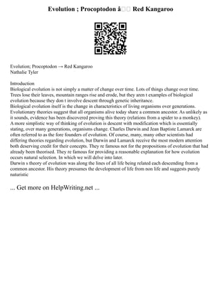 Evolution ; Procoptodon â†’ Red Kangaroo
Evolution; Procoptodon → Red Kangaroo
Nathalie Tyler
Introduction
Biological evolution is not simply a matter of change over time. Lots of things change over time.
Trees lose their leaves, mountain ranges rise and erode, but they aren t examples of biological
evolution because they don t involve descent through genetic inheritance.
Biological evolution itself is the change in characteristics of living organisms over generations.
Evolutionary theories suggest that all organisms alive today share a common ancestor. As unlikely as
it sounds, evidence has been discovered proving this theory (relations from a spider to a monkey).
A more simplistic way of thinking of evolution is descent with modification which is essentially
stating, over many generations, organisms change. Charles Darwin and Jean Baptiste Lamarck are
often referred to as the fore founders of evolution. Of course, many, many other scientists had
differing theories regarding evolution, but Darwin and Lamarck receive the most modern attention
both deserving credit for their concepts. They re famous not for the propositions of evolution that had
already been theorised. They re famous for providing a reasonable explanation for how evolution
occurs natural selection. In which we will delve into later.
Darwin s theory of evolution was along the lines of all life being related each descending from a
common ancestor. His theory presumes the development of life from non life and suggests purely
naturistic
... Get more on HelpWriting.net ...
 