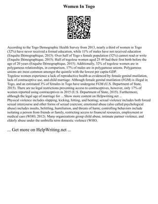 Women In Togo
According to the Togo Demographic Health Survey from 2013, nearly a third of women in Togo
(32%) have never received a formal education, while 11% of males have not received education
(Enquête Démographique, 2015). Over half of Togo s female population (52%) cannot read or write
(Enquête Démographique, 2015). Half of togolese women aged 25 49 had their first birth before the
age of 20 years (Enquête Démographique, 2015). Additionally, 32% of togolese women are in
polygamous relationships, in comparison, 17% of males are in polygamous unions. Polygamous
unions are most common amongst the quintile with the lowest per capita GDP.
Togolese women experience a lack of reproductive health as evidenced by female genital mutilation,
lack of contraceptive use, and child marriage. Although female genital mutilation (FGM) is illegal in
Togo, and an estimated 3% of females in Togo have undergone FGM (U.S. Department of State,
2015). There are no legal restrictions preventing access to contraceptives, however, only 17% of
women reported using contraceptives in 2015 (U.S. Department of State, 2015). Furthermore,
although the legal age of marriage for ... Show more content on Helpwriting.net ...
Physical violence includes slapping, kicking, hitting, and beating; sexual violence includes both forced
sexual intercourse and other forms of sexual coercion; emotional abuse (also called psychological
abuse) includes insults, belittling, humiliation, and threats of harm; controlling behaviors include
isolating a person from friends or family, restricting access to financial resources, employment or
medical care (WHO, 2012). Many organizations group child abuse, intimate partner violence, and
elderly abuse under the umbrella term domestic violence (WHO,
... Get more on HelpWriting.net ...
 