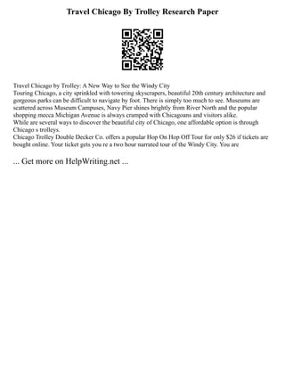 Travel Chicago By Trolley Research Paper
Travel Chicago by Trolley: A New Way to See the Windy City
Touring Chicago, a city sprinkled with towering skyscrapers, beautiful 20th century architecture and
gorgeous parks can be difficult to navigate by foot. There is simply too much to see. Museums are
scattered across Museum Campuses, Navy Pier shines brightly from River North and the popular
shopping mecca Michigan Avenue is always cramped with Chicagoans and visitors alike.
While are several ways to discover the beautiful city of Chicago, one affordable option is through
Chicago s trolleys.
Chicago Trolley Double Decker Co. offers a popular Hop On Hop Off Tour for only $26 if tickets are
bought online. Your ticket gets you re a two hour narrated tour of the Windy City. You are
... Get more on HelpWriting.net ...
 
