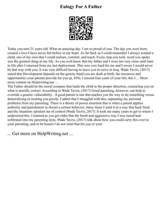 Eulogy For A Father
Today you turn 21 years old. What an amazing day. I am so proud of you. The day you were born,
created a love I have never felt before in my heart. As far back as I could remember I always wanted a
child, one of my own that I could nurture, comfort, and teach. Every step you took, word you spoke
was the greatest thing in my life. As you well know that my father and I were not very close until later
in life after I returned from my last deployment. This was very hard for me and I swore I would never
be that way with you. It was very difficult having to leave you to serve in Iraq. Wade Tavris, (2017)
stated that Development depends on the genetic hand you are dealt at birth, the resources and
opportunities your parents provide for you (p. 459). I missed four years of your life; this I ... Show
more content on Helpwriting.net ...
The Father should be the moral compass that leads the child in the proper direction, counseling you on
what is morally correct. According to Wade Tavris, (2017) Good parenting, however, can help to
override a genetic vulnerability . A good parent is one that teaches you the way to do something versus
demoralizing or treating you poorly. I admit that I struggled with this, separating my personal
problems from my parenting. There is a theory of power assertion that is when a parent applies
authority and punishment to thwart a certain behavior, many times I used it in a way that back fired,
and the situations spiraled out of control (Wade Tavris, 2017). It took me many years to get to where I
understood this. I learned as you got older that the harsh and aggressive way I was raised had
infiltrated into my parenting style, Wade Tavris, (2017) talk about how you could carry this over to
your parenting, and to be honest I do not want that for you or your
... Get more on HelpWriting.net ...
 