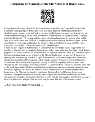 Comparing the Openings of the Film Versions of Romeo and...
Comparing the Openings of the Film Versions of Romeo and Juliet by Franco Zeffirelli and Baz
Luhrmann Both openings of Romeo and Juliet by Franco Zeffirelli and Baz Luhrmann show
similarities and contrasts. Although both versions are faithful to the text as the words spoken by the
voiceover in the Prologue are the same, the methods of presentation are clearly different. Zeffirelli
places the film in the 17th century and takes a more traditional approach. By using a white middle
aged male for the voiceover, Zeffirelli is just giving the audience exactly what they expect, the first
opportunity to see Romeo and Juliet on the screen is when as the film was made in 1968. This...
Luhrmann s opening is ... Show more content on Helpwriting.net ...
I think it is also important that the statue is smaller than the skyscrapers as this suggests that the
families in this time were so powerful that they were in fact more influential than God. I think that the
purpose of the frantic introduction and the short takes represent snapshots taken by a camera and give
the impression that there is a lot of action in the film. Zeffirelli, however uses only 2 shots in his
opening with slow panning from left to right, this connotes a slow, more tranquil film. Luhrmann
ignores the stereotypes of Shakespeare, so therefore he has more freedom to portray the film in a
modern way. There is a quiet string quartet playing in Zeffirelli s opening which creates a calm
atmosphere. The non diegetic music in Luhrmann s is Cammina Burra , which is a dramatic opera and
as the music crescendos, all of the snapshots become faster and have more dramatic images like gun
battles and fighting. This makes the audience realise that the music will be connected to what is
happening in the film, and the directors could use a diminuendo to build tension during tense
moments. This opera connotes the emotions anger, despair and confusion, and because the music
climaxes early on, before the audience has time to settle into the film, suggests that the film is going to
be action packed and will grab their attention straight away. The uses of the various sizes of
... Get more on HelpWriting.net ...
 