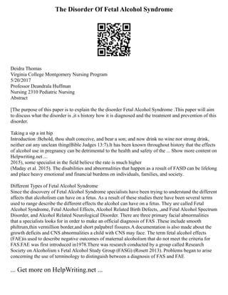 The Disorder Of Fetal Alcohol Syndrome
Deidra Thomas
Virginia College Montgomery Nursing Program
5/20/2017
Professor Deandrala Huffman
Nursing 2310 Pediatric Nursing
Abstract
[The purpose of this paper is to explain the the disorder Fetal Alcohol Syndrome .This paper will aim
to discuss what the disorder is ,it s history how it is diagnosed and the treatment and prevention of this
disorder.
Taking a sip a int hip
Introduction :Behold, thou shalt conceive, and bear a son; and now drink no wine nor strong drink,
neither eat any unclean thing(Bible Judges 13:7).It has been known throughout history that the effects
of alcohol use in pregnancy can be detrimental to the health and safety of the ... Show more content on
Helpwriting.net ...
2015), some specialist in the field believe the rate is much higher
(Maday et al. 2015). The disabilities and abnormalities that happen as a result of FASD can be lifelong
and place heavy emotional and financial burdens on individuals, families, and society.
Different Types of Fetal Alcohol Syndrome
Since the discovery of Fetal Alcohol Syndrome specialists have been trying to understand the different
affects that alcoholism can have on a fetus. As a result of these studies there have been several terms
used to range describe the different effects the alcohol can have on a fetus. They are called Fetal
Alcohol Syndrome, Fetal Alcohol Effects, Alcohol Related Birth Defects, ,and Fetal Alcohol Spectrum
Disorder, and Alcohol Related Neurological Disorder. There are three primary facial abnormalities
that a specialists looks for in order to make an official diagnosis of FAS .These include smooth
philtrum,thin vermillion border,and short palpabrel fissures.A documentation is also made about the
growth deficits and CNS abnormalities a child with CNS may face. The term fetal alcohol effects
(FAE)is used to describe negative outcomes of maternal alcoholism that do not meet the criteria for
FAS.FAE was first introduced in1978.There was research conducted by a group called Research
Society on Alcoholism s Fetal Alcohol Study Group (FASG) (Rosett 2013). Problems began to arise
concerning the use of terminology to distinguish between a diagnosis of FAS and FAE
... Get more on HelpWriting.net ...
 