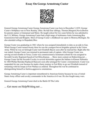 Essay On George Armstrong Custer
General George Armstrong Custer George Armstrong Custer was born in December 5,1839. George
Custer s birthplace was in New Rumley ,Ohio. He had four siblings, Thomas,Margaret,Nevin,Boston
his parents names is Emmanuel and Marie. He taught school for two years before he was admitted to
the U.S. Military. George Armstrong Custer had a high range of nicknames Autie,Armstrong,Boy
General,Iron butt and Ringlets. Most of George Custer s childhood was spent in Monroe,Michigan. He
also attended college in Hopedale,Ohio.
George Custer was graduating in 1861 where he was assigned immediately to duty as an aide to Gan.
When George Custer turned twenty three he was the youngest brevet brigadier general in the Union
Army. While he was on furlough Custer met Elizabeth Bacon soon after he married her. Right after the
war ended, George Custer was returned to permanent rank of captain. After George Custer was
serving several months in Texas, Custer was commissioned a lieutenant colonel he was assigned to
Seventh Cavalry Regiment based at Fort Riley,Kansas. ... Show more content on Helpwriting.net ...
George Custer led the Seventh Cavalry in several skirmishes against the Indians in Kansas Nebraska.
In 1868 Phillip Sheridan Replaced Hancock soon after arranged for Custer s reinstatement. Custer was
suspended for one year because he made a hasty journey to Fort Riley to go see Elizabeth instead of
remaining with his troops at Fort Wallace as ordered. Throughout the war he continued to
distinguishing himself as fearless,aggressive ostentatious.
George Armstrong Custer is important remembered to American history because he was a United
States Army officer and cavalry commander in the America civil war. He also fought many wars.
General George Armstrong Custer died in the Battle Of The Little
... Get more on HelpWriting.net ...
 