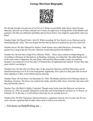 George Harrison Biography
We already brought you part one of our list of 15 things you probably didn t know about George
Harrison, and now we re back with part two! Check out eight more riveting details of the Beatles lead
guitarist s life that you definitely (probably) did not know below. You might be surprised by what you
learn!
Number Eight: He Played Violin...Sort Of. While recording All You Need Is Love, Harrison can be
heard playing the violin. This was despite the fact that he had never picked one up in his entire life.
Number Seven: He Was Admired by Sinatra. Frank Sinatra once called Harrison s Something, ...the
greatest love song of the last 50 years. Harrison would often perform the ballad live.
Number Six: He Got Into a Fight Over a Biscuit. While ... Show more content on Helpwriting.net ...
According to Harrison, he first had sex in Hamburg, Germany, in a bunk bed. The other Beatles were
in the room when it happened. He said, [Paul, John and Pete Best] couldn t really see anything
because I was under the covers but after I d finished they all applauded and cheered. At least they kept
quiet whilst I was doing it.
Number Four: He Was Part of a Dirty Joke. In the song Girl, Harrison and Paul McCartney can be
heard harmonizing tit tit tit tit in the background. Apparently, this is part of a dirty joke that involved
them slipping in a dirty word without anyone noticing.
Number Three: He Ate Horse. On December 25, 1962, The Beatles had horse for Christmas dinner in
Hamburg, Germany. The horse was cooked into steaks, and they didn t know what they had eaten until
they had already eaten it.
Number Two: His Birth Is Highly Contested. Though many books state that Harrison was born on
February 25, 1943, he actually changed his mind later and insisted that he was born on 11:50 p.m. on
February 24. To this day, it is still unclear which day he was actually born on.
Number One: He Was Vegetarian. Harrison became a vegetarian when he was 22 years old. He was
such a devout vegetarian that he didn t allow meat or fish to even enter his
... Get more on HelpWriting.net ...
 