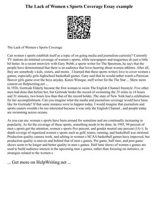 The Lack of Women s Sports Coverage Essay example
The Lack of Women s Sports Coverage
Can women s sports establish itself as a topic of on going media and journalism curiosity? Currently
TV stations do minimal coverage of women s sports, while newspapers and magazines do just a little
bit better. In a recent interview with Gary Webb, a sports writer for The Spectrum, he says that the
people have demonstrated that there is an audience that loves hearing about women athletes. After all,
they are somebody s kids, sisters, and moms . I learned that these sports writers love to cover women s
games, especially girls highschool basketball games. Gary said that he would rather watch a Parowan
Beaver girls game over the boys anyday. Karen Winegar, staff writer for the The Star ... Show more
content on Helpwriting.net ...
In 1926, Gertrude Elderly became the first woman to swim The English Channel freestyle. Five other
men had done that before her, but Gertrude broke the record of swimming the 35 miles in 14 hours
and 31 minutes, two hours less than that of the record holder. The state of New York had a celebration
for her accomplishment. Can you imagine what the media and journalism coverage would have been
like for Gertrude? If that same instance were to happen today, I would imagine that journalists and
sports casters wouldn t be too interested because it was only the English Channel , and people today
are swimming across oceans.
As you can see, women s sports have been around for sometime and are continually increasing in
popularity. As for the coverage of these sports, something needs to be done. In 1993, 94 percent of
men s sports got the attention, women s sports five percent, and gender neutral one percent (1A+). In
depth coverge of organized women s sports such as golf, tennis, running, and basketball was minimal.
Production quality camera work, and editing in women s NCAA basketball games have improved, but
production quality is uneven and behind that of men s games. Pre game, half time, and post game
shows seem to be longer and better quality in men s games. Half time shows of women s games are
used to build audience interest in the upcoming men s games, rather than focusing on statistics, or
strategies related to the women s
... Get more on HelpWriting.net ...
 