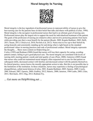 Moral Integrity In Nursing
Moral integrity is the key ingredient of professional nurses to represent ability of nurses to give the
best nursing care for the patients base on their belief that talks and shares with publicly (Carter, 1996).
Moral integrity is the navigator in professional nurses that lead to an ultimate goal of nursing care.
Professional nurses play the largest role to support the need for individualized treatment of the patient.
The goals of the profession of nursing are related to ethics and involve protecting patients from harm
while providing care that is most benefit for the patient (Bosek, 2009; Kopala Burkhart, 2005; Helft,
2011; Susan, 2013; Ulrich et al, 2010; Pavlish et al, 2012). Nurse tries to live up to their beliefs by
acting honestly and consistently standing up for and doing what is right based on the standard
professional values in nursing practices and code of professional conduct. Moral integrity represents
the thoughts, ... Show more content on Helpwriting.net ...
Corley (1995) and Redman (2000) found that nurses will lose their capacity for caring, avoiding
patient contact, failing to give good physical care. The moral integrity are correlated with levels of
nursing skill, meeting patient s needs and total quality of care (Peter, 2008). Gutierrez (2005) found
that nurses who could not maintained moral integrity often requested not to care for that patient on
subsequent shifts, decreased contact with families and decreased contact with the patients themselves.
In clinical practice, nurses knows the morally appropriate action to take, But this is not possible due to
the limitations of the institution. In these situations, nurses may experience a feeling of psychological
disequilibrium, called moral distress (Corley, 2001; Kopala Burkhart, 2005; Epstein, 2009; Corely,
200l; Edward, 2007; Epstein, 2009; Godfrey, 2012; Hamric, 2000; Jameton, 1984 Laabs, 2005; Lilen,
2011; McLSauls, 2011; Ong, 2012; Redman Fry,
... Get more on HelpWriting.net ...
 