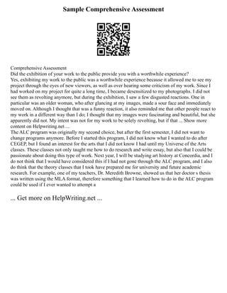Sample Comprehensive Assessment
Comprehensive Assessment
Did the exhibition of your work to the public provide you with a worthwhile experience?
Yes, exhibiting my work to the public was a worthwhile experience because it allowed me to see my
project through the eyes of new viewers, as well as over hearing some criticism of my work. Since I
had worked on my project for quite a long time, I became desensitized to my photographs. I did not
see them as revolting anymore, but during the exhibition, I saw a few disgusted reactions. One in
particular was an older woman, who after glancing at my images, made a sour face and immediately
moved on. Although I thought that was a funny reaction, it also reminded me that other people react to
my work in a different way than I do; I thought that my images were fascinating and beautiful, but she
apparently did not. My intent was not for my work to be solely revolting, but if that ... Show more
content on Helpwriting.net ...
The ALC program was originally my second choice, but after the first semester, I did not want to
change programs anymore. Before I started this program, I did not know what I wanted to do after
CEGEP, but I found an interest for the arts that I did not know I had until my Universe of the Arts
classes. These classes not only taught me how to do research and write essay, but also that I could be
passionate about doing this type of work. Next year, I will be studying art history at Concordia, and I
do not think that I would have considered this if I had not gone through the ALC program, and I also
do think that the theory classes that I took have prepared me for university and future academic
research. For example, one of my teachers, Dr. Meredith Browne, showed us that her doctor s thesis
was written using the MLA format, therefore something that I learned how to do in the ALC program
could be used if I ever wanted to attempt a
... Get more on HelpWriting.net ...
 