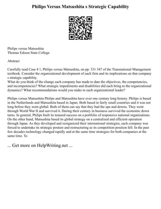 Philips Versus Matsushita s Strategic Capability
Philips versus Matsushita
Thomas Edison State College
Abstract
Carefully read Case 4 1, Philips versus Matsushita, on pp. 331 347 of the Transnational Management
textbook. Consider the organizational development of each firm and its implications on that company
s strategic capability.
What do you think of the change each company has made to date the objectives, the competencies,
and incompetencies? What strategic impediments and disabilities did each bring to the organizational
dynamics? What recommendations would you make to each organizational leader?
Philips versus Matsushita Philips and Matsushita have over one century long history. Philips is based
in the Netherlands and Matsushita based in Japan. Both based in fairly small countries and it was not
long before they went global. Both of them can say that they had the ups and downs. They went
through World War II and survived it. During their century in business survived the economic down
turns. In general, Philips built its tenured success on a portfolio of responsive national organizations.
On the other hand, Matsushita based its global strategy on a centralized and efficient operation
through Japan. As they developed and reorganized their international strategies, each company was
forced to undertake its strategic posture and restructuring as its competition position fell. In the past
few decades technology changed rapidly and at the same time strategies for both companies at the
same time. To
... Get more on HelpWriting.net ...
 