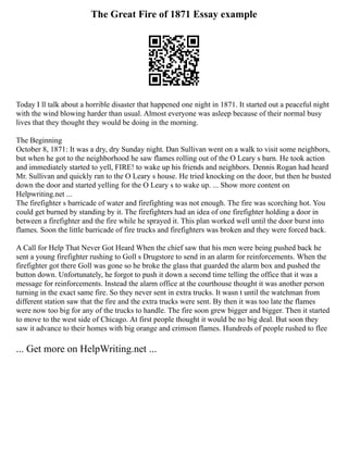The Great Fire of 1871 Essay example
Today I ll talk about a horrible disaster that happened one night in 1871. It started out a peaceful night
with the wind blowing harder than usual. Almost everyone was asleep because of their normal busy
lives that they thought they would be doing in the morning.
The Beginning
October 8, 1871: It was a dry, dry Sunday night. Dan Sullivan went on a walk to visit some neighbors,
but when he got to the neighborhood he saw flames rolling out of the O Leary s barn. He took action
and immediately started to yell, FIRE! to wake up his friends and neighbors. Dennis Rogan had heard
Mr. Sullivan and quickly ran to the O Leary s house. He tried knocking on the door, but then he busted
down the door and started yelling for the O Leary s to wake up. ... Show more content on
Helpwriting.net ...
The firefighter s barricade of water and firefighting was not enough. The fire was scorching hot. You
could get burned by standing by it. The firefighters had an idea of one firefighter holding a door in
between a firefighter and the fire while he sprayed it. This plan worked well until the door burst into
flames. Soon the little barricade of fire trucks and firefighters was broken and they were forced back.
A Call for Help That Never Got Heard When the chief saw that his men were being pushed back he
sent a young firefighter rushing to Goll s Drugstore to send in an alarm for reinforcements. When the
firefighter got there Goll was gone so he broke the glass that guarded the alarm box and pushed the
button down. Unfortunately, he forgot to push it down a second time telling the office that it was a
message for reinforcements. Instead the alarm office at the courthouse thought it was another person
turning in the exact same fire. So they never sent in extra trucks. It wasn t until the watchman from
different station saw that the fire and the extra trucks were sent. By then it was too late the flames
were now too big for any of the trucks to handle. The fire soon grew bigger and bigger. Then it started
to move to the west side of Chicago. At first people thought it would be no big deal. But soon they
saw it advance to their homes with big orange and crimson flames. Hundreds of people rushed to flee
... Get more on HelpWriting.net ...
 
