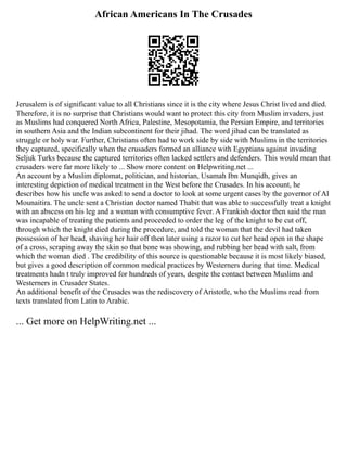 African Americans In The Crusades
Jerusalem is of significant value to all Christians since it is the city where Jesus Christ lived and died.
Therefore, it is no surprise that Christians would want to protect this city from Muslim invaders, just
as Muslims had conquered North Africa, Palestine, Mesopotamia, the Persian Empire, and territories
in southern Asia and the Indian subcontinent for their jihad. The word jihad can be translated as
struggle or holy war. Further, Christians often had to work side by side with Muslims in the territories
they captured, specifically when the crusaders formed an alliance with Egyptians against invading
Seljuk Turks because the captured territories often lacked settlers and defenders. This would mean that
crusaders were far more likely to ... Show more content on Helpwriting.net ...
An account by a Muslim diplomat, politician, and historian, Usamah Ibn Munqidh, gives an
interesting depiction of medical treatment in the West before the Crusades. In his account, he
describes how his uncle was asked to send a doctor to look at some urgent cases by the governor of Al
Mounaitira. The uncle sent a Christian doctor named Thabit that was able to successfully treat a knight
with an abscess on his leg and a woman with consumptive fever. A Frankish doctor then said the man
was incapable of treating the patients and proceeded to order the leg of the knight to be cut off,
through which the knight died during the procedure, and told the woman that the devil had taken
possession of her head, shaving her hair off then later using a razor to cut her head open in the shape
of a cross, scraping away the skin so that bone was showing, and rubbing her head with salt, from
which the woman died . The credibility of this source is questionable because it is most likely biased,
but gives a good description of common medical practices by Westerners during that time. Medical
treatments hadn t truly improved for hundreds of years, despite the contact between Muslims and
Westerners in Crusader States.
An additional benefit of the Crusades was the rediscovery of Aristotle, who the Muslims read from
texts translated from Latin to Arabic.
... Get more on HelpWriting.net ...
 