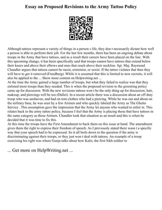 Essay on Proposed Revisions to the Army Tattoo Policy
Although tattoos represent a variety of things in a person s life, they don t necessarily dictate how well
a person is able to perform their job. For the last few months, there has been an ongoing debate about
troops in the Army that have tattoos, and as a result their careers have been placed on the line. With
this upcoming change, it has been specifically said that troops cannot have tattoos that extend below
their knees and above their elbows and ones that reach above their neckline. Sgt. Maj. Raymond
Chandler argues that tattoos cannot be racist, extremist, or sexist. If the tattoo violates that then they
will have to get it removed (Freedberg). While it is assumed that this is limited to new recruits, it will
also be applied to the ... Show more content on Helpwriting.net ...
At the time the Army gained a large number of troops, but what they failed to realize was that they
enlisted more troops than they needed. This is when the proposed revision to the grooming policy
came up for discussion. With the new revisions tattoos won t be the only thing up for discussion; hair,
makeup, and piercings will be too (Dallet). In a recent article there was a discussion about an off duty
troop who was unshaven, and had on torn clothes who had a piercing. While he was out and about on
the military base, he was seen by a few Airmen and who quickly labeled the Army as The Ghetto
Service . This assumption gave the impression that the Army let anyone who wanted to enlist in. This
relates back to the army tattoo policy, because I feel that the Army is placing those that have tattoos in
the same category as those Airmen. Chandler took that situation as an insult and this is when he
decided that it was time to fix this.
At this time the troops have the First Amendment to back them on this issue at hand. The amendment
gives them the right to express their freedom of speech. As I previously stated there wasn t a specific
way that your speech had to be expressed. So it all boils down to the question if the army is
discriminating against their troops, or they just won t deal with tattoos. An example of a troop
exercising his right was where Gunja talks about how Kalsi, the first Sikh soldier to
... Get more on HelpWriting.net ...
 