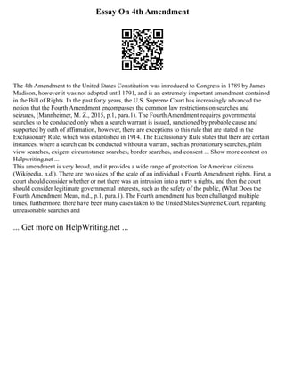 Essay On 4th Amendment
The 4th Amendment to the United States Constitution was introduced to Congress in 1789 by James
Madison, however it was not adopted until 1791, and is an extremely important amendment contained
in the Bill of Rights. In the past forty years, the U.S. Supreme Court has increasingly advanced the
notion that the Fourth Amendment encompasses the common law restrictions on searches and
seizures, (Mannheimer, M. Z., 2015, p.1, para.1). The Fourth Amendment requires governmental
searches to be conducted only when a search warrant is issued, sanctioned by probable cause and
supported by oath of affirmation, however, there are exceptions to this rule that are stated in the
Exclusionary Rule, which was established in 1914. The Exclusionary Rule states that there are certain
instances, where a search can be conducted without a warrant, such as probationary searches, plain
view searches, exigent circumstance searches, border searches, and consent ... Show more content on
Helpwriting.net ...
This amendment is very broad, and it provides a wide range of protection for American citizens
(Wikipedia, n.d.). There are two sides of the scale of an individual s Fourth Amendment rights. First, a
court should consider whether or not there was an intrusion into a party s rights, and then the court
should consider legitimate governmental interests, such as the safety of the public, (What Does the
Fourth Amendment Mean, n.d., p.1, para.1). The Fourth amendment has been challenged multiple
times, furthermore, there have been many cases taken to the United States Supreme Court, regarding
unreasonable searches and
... Get more on HelpWriting.net ...
 