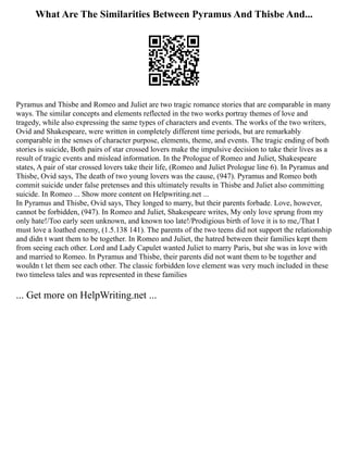 What Are The Similarities Between Pyramus And Thisbe And...
Pyramus and Thisbe and Romeo and Juliet are two tragic romance stories that are comparable in many
ways. The similar concepts and elements reflected in the two works portray themes of love and
tragedy, while also expressing the same types of characters and events. The works of the two writers,
Ovid and Shakespeare, were written in completely different time periods, but are remarkably
comparable in the senses of character purpose, elements, theme, and events. The tragic ending of both
stories is suicide, Both pairs of star crossed lovers make the impulsive decision to take their lives as a
result of tragic events and mislead information. In the Prologue of Romeo and Juliet, Shakespeare
states, A pair of star crossed lovers take their life, (Romeo and Juliet Prologue line 6). In Pyramus and
Thisbe, Ovid says, The death of two young lovers was the cause, (947). Pyramus and Romeo both
commit suicide under false pretenses and this ultimately results in Thisbe and Juliet also committing
suicide. In Romeo ... Show more content on Helpwriting.net ...
In Pyramus and Thisbe, Ovid says, They longed to marry, but their parents forbade. Love, however,
cannot be forbidden, (947). In Romeo and Juliet, Shakespeare writes, My only love sprung from my
only hate!/Too early seen unknown, and known too late!/Prodigious birth of love it is to me,/That I
must love a loathed enemy, (1.5.138 141). The parents of the two teens did not support the relationship
and didn t want them to be together. In Romeo and Juliet, the hatred between their families kept them
from seeing each other. Lord and Lady Capulet wanted Juliet to marry Paris, but she was in love with
and married to Romeo. In Pyramus and Thisbe, their parents did not want them to be together and
wouldn t let them see each other. The classic forbidden love element was very much included in these
two timeless tales and was represented in these families
... Get more on HelpWriting.net ...
 