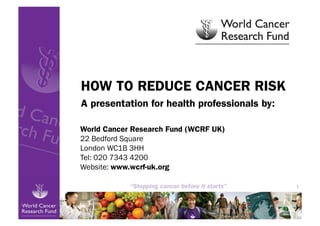 HOW TO REDUCE CANCER RISK
A presentation for health professionals by:

World Cancer Research Fund (WCRF UK)
22 Bedford Square
London WC1B 3HH
Tel: 020 7343 4200
Website: www.wcrf-uk.org

                                              1
 