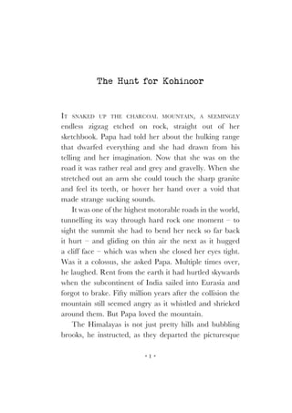 The Hunt for Kohinoor

IT SNAKED UP THE CHARCOAL MOUNTAIN, A SEEMINGLY
endless zigzag etched on rock, straight out of her
sketchbook. Papa had told her about the hulking range
that dwarfed everything and she had drawn from his
telling and her imagination. Now that she was on the
road it was rather real and grey and gravelly. When she
stretched out an arm she could touch the sharp granite
and feel its teeth, or hover her hand over a void that
made strange sucking sounds.
It was one of the highest motorable roads in the world,
tunnelling its way through hard rock one moment – to
sight the summit she had to bend her neck so far back
it hurt – and gliding on thin air the next as it hugged
a cliff face – which was when she closed her eyes tight.
Was it a colossus, she asked Papa. Multiple times over,
he laughed. Rent from the earth it had hurtled skywards
when the subcontinent of India sailed into Eurasia and
forgot to brake. Fifty million years after the collision the
mountain still seemed angry as it whistled and shrieked
around them. But Papa loved the mountain.
The Himalayas is not just pretty hills and bubbling
brooks, he instructed, as they departed the picturesque
1

 