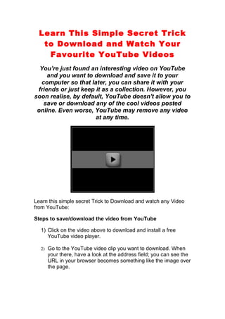 Learn This Simple Secret Trick
   to Download and Watch Your
    Favourite YouTube Videos
  You’re just found an interesting video on YouTube
     and you want to download and save it to your
  computer so that later, you can share it with your
 friends or just keep it as a collection. However, you
soon realise, by default, YouTube doesn't allow you to
   save or download any of the cool videos posted
 online. Even worse, YouTube may remove any video
                      at any time.




Learn this simple secret Trick to Download and watch any Video
from YouTube:

Steps to save/download the video from YouTube

  1) Click on the video above to download and install a free
     YouTube video player.

  2) Go to the YouTube video clip you want to download. When
     your there, have a look at the address field; you can see the
     URL in your browser becomes something like the image over
     the page.
 