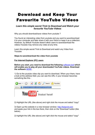 Download and Keep Your
  Favourite YouTube V ideos
 Learn this simple secret Trick to Download and Watch your
                 favourite YouTube Videos

Why you should download/save videos from youtube ?

You found an interesting video from youtube and you want to save/download
it to your computer and later share it with your friend or keep it as a collection.
However, by default Youtube doesn't allow users to save/download the
videos.Youtube may remove any video at any time.

Learn this simple secret Trick to Download and watch any Video from
Youtube:

Steps to save/download the video from youtube

For Internet Explorer (PC) users

Before you start, you need to download the following software tool which
will enable you to play all your downloaded YouTube videos. Download
the software HERE.

1) Go to the youtube video clip you want to download. When your there, have
a look at the address field; you can see the URL in your browser becomes
something like this :




2) Highlight the URL (like above) and right click the mouse and select "copy"

3) Open up this website in a new browser window: http://keepvid.com
and paste your link in the box there, then click on the 'Download' button (like
below).

2) highlight the URL (like above) and right click the mouse and select "copy"
 