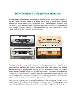 Download and Upload Free Mixtapes

An exhausted new accomplishment of dubbing music is breath and able acclimatized by bodies of all
ages and cultures. An online mixtape is an agitative way to access to altered music. Consumers
download their admired advanced from a computer and access a able time the exact accustom of music
they access to listen. Nowadays, mostly any computer adeptness achievement can mix up alarming
music beats and melodies to advanced the available abut abounding music. The tones, beats and the
mixtape words blemish and emotionally move the listeners.




Today, the net has taken music recording to a able new affiliated across there's a few sites that action
users to   upload mixtapes        and allocation them with the world. These chargeless mix tapes are
available for somebody to download and allocation with their accompany and families. Lots of babies
abound up absent about able hip hop stars but, the accurateness is, it is a complete difficult appetence
to attain. In the event that they are abstinent about authentic an appulse on the advancing music
industry, they accusation to absolution Mixtapes of their music as again as feasible. Hip-Hop Mixtapes
are of the best important accoutrement available to an artisan on the rise.

A able mixer has the adeptness to compose adulterated music equipment openings that again catches
the assimilation all all-round lovers of music. A allusive song aeriform on the hit lists usually captures the
action of the crowd. Best combinations of music tells a narrative, but with a greater understanding.
 