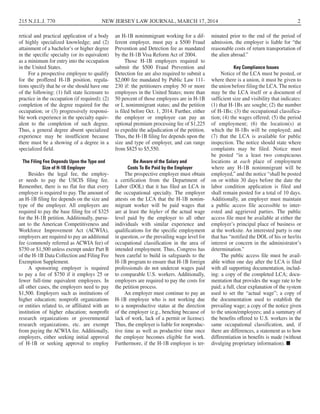 retical and practical application of a body
of highly specialized knowledge; and (2)
attainment of a bachelor’s or higher degree
in the specific specialty (or its equivalent)
as a minimum for entry into the occupation
in the United States.
For a prospective employee to qualify
for the proffered H-1B position, regula-
tions specify that he or she should have one
of the following: (1) full state licensure to
practice in the occupation (if required); (2)
completion of the degree required for the
occupation; or (3) progressively responsi-
ble work experience in the specialty equiv-
alent to the completion of such degree.
Thus, a general degree absent specialized
experience may be insufficient because
there must be a showing of a degree in a
specialized field.
The Filing Fee Depends Upon the Type and
Size of H-1B Employer 
Besides the legal fee, the employ-
er needs to pay the USCIS filing fee.
Remember, there is no flat fee that every
employer is required to pay. The amount of
an H-1B filing fee depends on the size and
type of the employer. All employers are
required to pay the base filing fee of $325
for the H-1B petition. Additionally, pursu-
ant to the American Competitiveness and
Workforce Improvement Act (ACWIA),
employers are required to pay an additional
fee (commonly referred as ACWIA fee) of
$750 or $1,500 unless exempt under Part B
of the H-1B Data Collection and Filing Fee
Exemption Supplement.
A sponsoring employer is required
to pay a fee of $750 if it employs 25 or
fewer full-time equivalent employees. In
all other cases, the employers need to pay
$1,500. Employers such as institutions of
higher education; nonprofit organizations
or entities related to, or affiliated with an
institution of higher education; nonprofit
research organizations or governmental
research organizations, etc. are exempt
from paying the ACWIA fee. Additionally,
employers, either seeking initial approval
of H-1B or seeking approval to employ
an H-1B nonimmigrant working for a dif-
ferent employer, must pay a $500 Fraud
Prevention and Detection fee as mandated
by the H-1B Visa Reform Act of 2004.
Those H-1B employers required to
submit the $500 Fraud Prevention and
Detection fee are also required to submit a
$2,000 fee mandated by Public Law 111-
230 if: the petitioners employ 50 or more
employees in the United States; more than
50 percent of those employees are in H-1B
or L nonimmigrant status; and the petition
is filed before Oct. 1, 2014. Further, either
the employer or employee can pay an
optional premium processing fee of $1,225
to expedite the adjudication of the petition.
Thus, the H-1B filing fee depends upon the
size and type of employer, and can range
from $825 to $5,550.
Be Aware of the Salary and
Costs To Be Paid by the Employer
The prospective employer must obtain
a certification from the Department of
Labor (DOL) that it has filed an LCA in
the occupational specialty.  The employer
attests on the LCA that the H-1B nonim-
migrant worker will be paid wages that
are at least the higher of the actual wage
level paid by the employer to all other
individuals with similar experience and
qualifications for the specific employment
in question, or the prevailing wage level for
occupational classification in the area of
intended employment. Thus, Congress has
been careful to build in safeguards to the
H-1B program to ensure that H-1B foreign
professionals do not undercut wages paid
to comparable U.S. workers. Additionally,
employers are required to pay the costs for
the petition process.
An employer must continue to pay an
H-1B employee who is not working due
to a nonproductive status at the direction
of the employer (e.g., benching because of
lack of work, lack of a permit or license).
Thus, the employer is liable for nonproduc-
tive time as well as productive time once
the employee becomes eligible for work.
Furthermore, if the H-1B employee is ter-
minated prior to the end of the period of
admission, the employer is liable for “the
reasonable costs of return transportation of
the alien abroad.”
Key Compliance Issues  
Notice of the LCA must be posted, or
where there is a union, it must be given to
the union before filing the LCA. The notice
may be the LCA itself or a document of
sufficient size and visibility that indicates:
(1) that H-1Bs are sought; (2) the number
of H-1Bs; (3) the occupational classifica-
tion; (4) the wages offered; (5) the period
of employment; (6) the location(s) at
which the H-1Bs will be employed; and
(7) that the LCA is available for public
inspection. The notice should state where
complaints may be filed. Notice must
be posted “in a least two conspicuous
locations at each place of employment
where any H-1B nonimmigrant will be
employed,” and the notice “shall be posted
on or within 30 days before the date the
labor condition application is filed and
shall remain posted for a total of 10 days.
Additionally, an employer must maintain
a public access file accessible to inter-
ested and aggrieved parties. The public
access file must be available at either the
employer’s principal place of business or
at the worksite. An interested party is one
that has “notified the DOL of his or her/its
interest or concern in the administrator’s
determination.”
The public access file must be avail-
able within one day after the LCA is filed
with all supporting documentation, includ-
ing: a copy of the completed LCA; docu-
mentation that provides the wage rate to be
paid; a full, clear explanation of the system
used to set the “actual wage”; a copy of
the documentation used to establish the
prevailing wage; a copy of the notice given
to the union/employees; and a summary of
the benefits offered to U.S. workers in the
same occupational classification, and, if
there are differences, a statement as to how
differentiation in benefits is made (without
divulging proprietary information). ■
215 N.J.L.J. 770 NEW JERSEY LAW JOURNAL, MARCH 17, 2014 2
 
