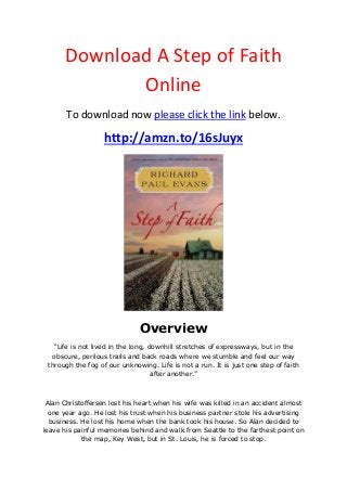 Download A Step of Faith
Online
To download now please click the link below.
http://amzn.to/16sJuyx
Overview
“Life is not lived in the long, downhill stretches of expressways, but in the
obscure, perilous trails and back roads where we stumble and feel our way
through the fog of our unknowing. Life is not a run. It is just one step of faith
after another.”
Alan Christoffersen lost his heart when his wife was killed in an accident almost
one year ago. He lost his trust when his business partner stole his advertising
business. He lost his home when the bank took his house. So Alan decided to
leave his painful memories behind and walk from Seattle to the farthest point on
the map, Key West, but in St. Louis, he is forced to stop.
 