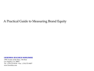 A Practical Guide to Measuring Brand Equity LIEBERMAN RESEARCH WORLDWIDE 1900 Avenue of the Stars, 15th floor Los Angeles, CA  90067 Tel:  (310) 553-0550  • Fax:  (310) 553-4607 www.lrwonline.com 