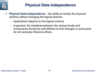 ©Silberschatz, Korth and Sudarshan
1.16
Database System Concepts - 7th Edition
Physical Data Independence
 Physical Data Independence – the ability to modify the physical
schema without changing the logical schema
• Applications depend on the logical schema
• In general, the interfaces between the various levels and
components should be well defined so that changes in some parts
do not seriously influence others.
 
