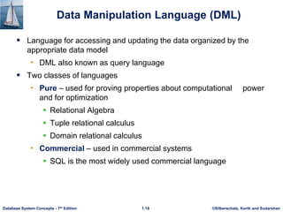 ©Silberschatz, Korth and Sudarshan
1.18
Database System Concepts - 7th Edition
Data Manipulation Language (DML)
 Language for accessing and updating the data organized by the
appropriate data model
• DML also known as query language
 Two classes of languages
• Pure – used for proving properties about computational power
and for optimization
 Relational Algebra
 Tuple relational calculus
 Domain relational calculus
• Commercial – used in commercial systems
 SQL is the most widely used commercial language
 