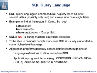 ©Silberschatz, Korth and Sudarshan
1.20
Database System Concepts - 7th Edition
SQL Query Language
 SQL query language is nonprocedural. A query takes as input
several tables (possibly only one) and always returns a single table.
 Example to find all instructors in Comp. Sci. dept
select name
from instructor
where dept_name = 'Comp. Sci.'
 SQL is NOT a Turing machine equivalent language
 To be able to compute complex functions SQL is usually embedded in
some higher-level language
 Application programs generally access databases through one of
• Language extensions to allow embedded SQL
• Application program interface (e.g., ODBC/JDBC) which allow
SQL queries to be sent to a database
 