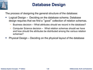 ©Silberschatz, Korth and Sudarshan
1.22
Database System Concepts - 7th Edition
Database Design
The process of designing the general structure of the database:
 Logical Design – Deciding on the database schema. Database
design requires that we find a “good” collection of relation schemas.
• Business decision – What attributes should we record in the database?
• Computer Science decision – What relation schemas should we have
and how should the attributes be distributed among the various relation
schemas?
 Physical Design – Deciding on the physical layout of the database
 