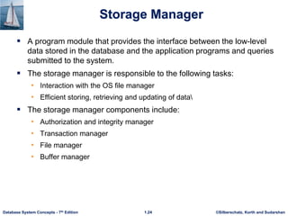©Silberschatz, Korth and Sudarshan
1.24
Database System Concepts - 7th Edition
Storage Manager
 A program module that provides the interface between the low-level
data stored in the database and the application programs and queries
submitted to the system.
 The storage manager is responsible to the following tasks:
• Interaction with the OS file manager
• Efficient storing, retrieving and updating of data
 The storage manager components include:
• Authorization and integrity manager
• Transaction manager
• File manager
• Buffer manager
 