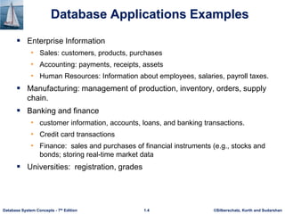 ©Silberschatz, Korth and Sudarshan
1.4
Database System Concepts - 7th Edition
Database Applications Examples
 Enterprise Information
• Sales: customers, products, purchases
• Accounting: payments, receipts, assets
• Human Resources: Information about employees, salaries, payroll taxes.
 Manufacturing: management of production, inventory, orders, supply
chain.
 Banking and finance
• customer information, accounts, loans, and banking transactions.
• Credit card transactions
• Finance: sales and purchases of financial instruments (e.g., stocks and
bonds; storing real-time market data
 Universities: registration, grades
 