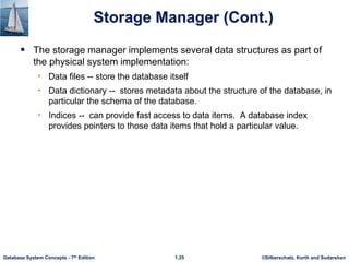 ©Silberschatz, Korth and Sudarshan
1.25
Database System Concepts - 7th Edition
Storage Manager (Cont.)
 The storage manager implements several data structures as part of
the physical system implementation:
• Data files -- store the database itself
• Data dictionary -- stores metadata about the structure of the database, in
particular the schema of the database.
• Indices -- can provide fast access to data items. A database index
provides pointers to those data items that hold a particular value.
 