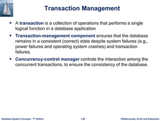 ©Silberschatz, Korth and Sudarshan
1.28
Database System Concepts - 7th Edition
Transaction Management
 A transaction is a collection of operations that performs a single
logical function in a database application
 Transaction-management component ensures that the database
remains in a consistent (correct) state despite system failures (e.g.,
power failures and operating system crashes) and transaction
failures.
 Concurrency-control manager controls the interaction among the
concurrent transactions, to ensure the consistency of the database.
 