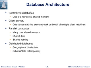 ©Silberschatz, Korth and Sudarshan
1.29
Database System Concepts - 7th Edition
Database Architecture
 Centralized databases
• One to a few cores, shared memory
 Client-server,
• One server machine executes work on behalf of multiple client machines.
 Parallel databases
• Many core shared memory
• Shared disk
• Shared nothing
 Distributed databases
• Geographical distribution
• Schema/data heterogeneity
 