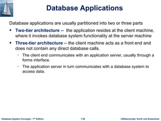 ©Silberschatz, Korth and Sudarshan
1.30
Database System Concepts - 7th Edition
Database Applications
Database applications are usually partitioned into two or three parts
 Two-tier architecture -- the application resides at the client machine,
where it invokes database system functionality at the server machine
 Three-tier architecture -- the client machine acts as a front end and
does not contain any direct database calls.
• The client end communicates with an application server, usually through a
forms interface.
• The application server in turn communicates with a database system to
access data.
 