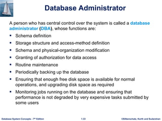 ©Silberschatz, Korth and Sudarshan
1.33
Database System Concepts - 7th Edition
Database Administrator
A person who has central control over the system is called a database
administrator (DBA), whose functions are:
 Schema definition
 Storage structure and access-method definition
 Schema and physical-organization modification
 Granting of authorization for data access
 Routine maintenance
 Periodically backing up the database
 Ensuring that enough free disk space is available for normal
operations, and upgrading disk space as required
 Monitoring jobs running on the database and ensuring that
performance is not degraded by very expensive tasks submitted by
some users
 