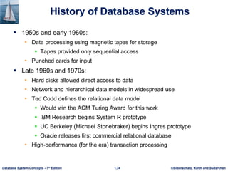 ©Silberschatz, Korth and Sudarshan
1.34
Database System Concepts - 7th Edition
History of Database Systems
 1950s and early 1960s:
• Data processing using magnetic tapes for storage
 Tapes provided only sequential access
• Punched cards for input
 Late 1960s and 1970s:
• Hard disks allowed direct access to data
• Network and hierarchical data models in widespread use
• Ted Codd defines the relational data model
 Would win the ACM Turing Award for this work
 IBM Research begins System R prototype
 UC Berkeley (Michael Stonebraker) begins Ingres prototype
 Oracle releases first commercial relational database
• High-performance (for the era) transaction processing
 