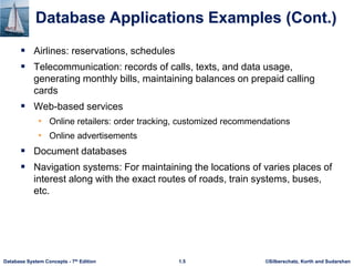 ©Silberschatz, Korth and Sudarshan
1.5
Database System Concepts - 7th Edition
Database Applications Examples (Cont.)
 Airlines: reservations, schedules
 Telecommunication: records of calls, texts, and data usage,
generating monthly bills, maintaining balances on prepaid calling
cards
 Web-based services
• Online retailers: order tracking, customized recommendations
• Online advertisements
 Document databases
 Navigation systems: For maintaining the locations of varies places of
interest along with the exact routes of roads, train systems, buses,
etc.
 