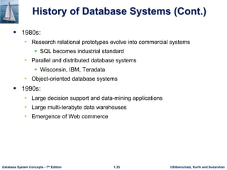 ©Silberschatz, Korth and Sudarshan
1.35
Database System Concepts - 7th Edition
History of Database Systems (Cont.)
 1980s:
• Research relational prototypes evolve into commercial systems
 SQL becomes industrial standard
• Parallel and distributed database systems
 Wisconsin, IBM, Teradata
• Object-oriented database systems
 1990s:
• Large decision support and data-mining applications
• Large multi-terabyte data warehouses
• Emergence of Web commerce
 