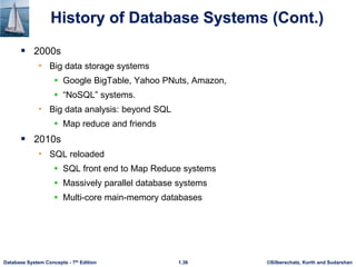 ©Silberschatz, Korth and Sudarshan
1.36
Database System Concepts - 7th Edition
History of Database Systems (Cont.)
 2000s
• Big data storage systems
 Google BigTable, Yahoo PNuts, Amazon,
 “NoSQL” systems.
• Big data analysis: beyond SQL
 Map reduce and friends
 2010s
• SQL reloaded
 SQL front end to Map Reduce systems
 Massively parallel database systems
 Multi-core main-memory databases
 