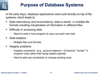 ©Silberschatz, Korth and Sudarshan
1.6
Database System Concepts - 7th Edition
Purpose of Database Systems
In the early days, database applications were built directly on top of file
systems, which leads to:
 Data redundancy and inconsistency: data is stored in multiple file
formats resulting induplication of information in different files
 Difficulty in accessing data
• Need to write a new program to carry out each new task
 Data isolation
• Multiple files and formats
 Integrity problems
• Integrity constraints (e.g., account balance > 0) become “buried” in
program code rather than being stated explicitly
• Hard to add new constraints or change existing ones
 