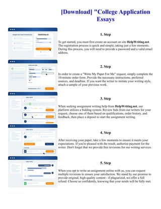 [Download] "College Application
Essays
1. Step
To get started, you must first create an account on site HelpWriting.net.
The registration process is quick and simple, taking just a few moments.
During this process, you will need to provide a password and a valid email
address.
2. Step
In order to create a "Write My Paper For Me" request, simply complete the
10-minute order form. Provide the necessary instructions, preferred
sources, and deadline. If you want the writer to imitate your writing style,
attach a sample of your previous work.
3. Step
When seeking assignment writing help from HelpWriting.net, our
platform utilizes a bidding system. Review bids from our writers for your
request, choose one of them based on qualifications, order history, and
feedback, then place a deposit to start the assignment writing.
4. Step
After receiving your paper, take a few moments to ensure it meets your
expectations. If you're pleased with the result, authorize payment for the
writer. Don't forget that we provide free revisions for our writing services.
5. Step
When you opt to write an assignment online with us, you can request
multiple revisions to ensure your satisfaction. We stand by our promise to
provide original, high-quality content - if plagiarized, we offer a full
refund. Choose us confidently, knowing that your needs will be fully met.
[Download] "College Application Essays [Download] "College Application Essays
 