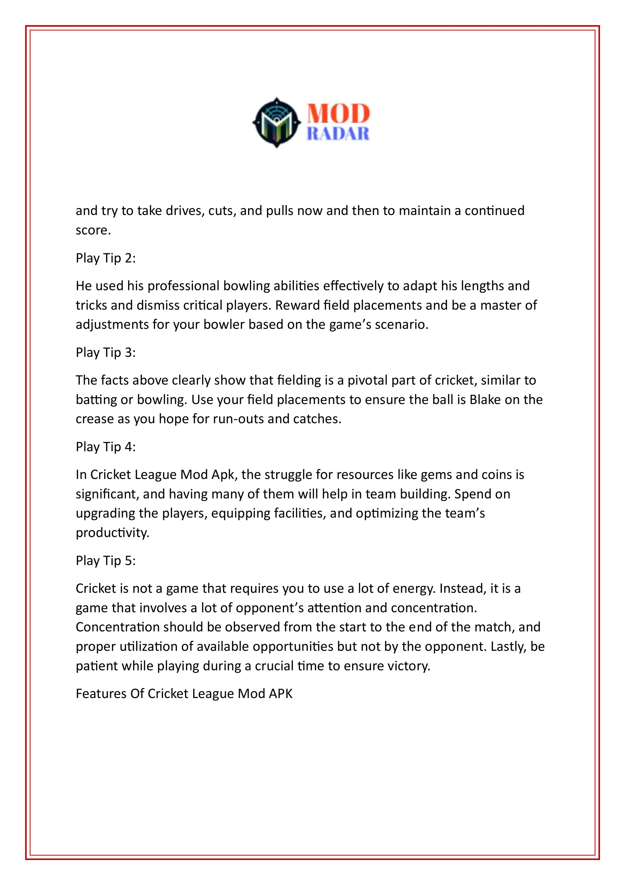 and try to take drives, cuts, and pulls now and then to maintain a continued
score.
Play Tip 2:
He used his professional bowling abilities effectively to adapt his lengths and
tricks and dismiss critical players. Reward field placements and be a master of
adjustments for your bowler based on the game’s scenario.
Play Tip 3:
The facts above clearly show that fielding is a pivotal part of cricket, similar to
batting or bowling. Use your field placements to ensure the ball is Blake on the
crease as you hope for run-outs and catches.
Play Tip 4:
In Cricket League Mod Apk, the struggle for resources like gems and coins is
significant, and having many of them will help in team building. Spend on
upgrading the players, equipping facilities, and optimizing the team’s
productivity.
Play Tip 5:
Cricket is not a game that requires you to use a lot of energy. Instead, it is a
game that involves a lot of opponent’s attention and concentration.
Concentration should be observed from the start to the end of the match, and
proper utilization of available opportunities but not by the opponent. Lastly, be
patient while playing during a crucial time to ensure victory.
Features Of Cricket League Mod APK
 
