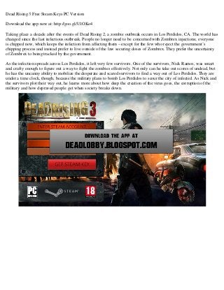Dead Rising 3 Free Steam Keys PC Version
Download the app now at: http://goo.gl/U1OKo4
Taking place a decade after the events of Dead Rising 2, a zombie outbreak occurs in Los Perdidos, CA. The world has
changed since the last infectious outbreak. People no longer need to be concerned with Zombrex injections; everyone
is chipped now, which keeps the infection from affecting them – except for the few who reject the government’s
chipping process and instead prefer to live outside of the law securing doses of Zombrex. They prefer the uncertainty
of Zombrex to being tracked by the government.
As the infection spreads across Los Perdidos, it left very few survivors. One of the survivors, Nick Ramos, was smart
and crafty enough to figure out a way to fight the zombies effectively. Not only can he take out scores of undead, but
he has the uncanny ability to mobilize the desperate and scared survivors to find a way out of Los Perdidos. They are
under a time clock, though, because the military plans to bomb Los Perdidos to scour the city of infected. As Nick and
the survivors plot their way out, he learns more about how deep the creation of the virus goes, the corruption of the
military and how depraved people get when society breaks down.
 