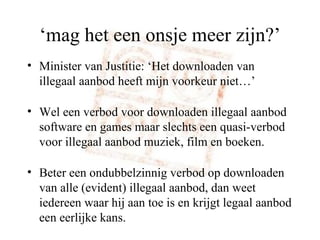 ‘ mag het een onsje meer zijn?’ Minister van Justitie: ‘Het downloaden van illegaal aanbod heeft mijn voorkeur niet…’ Wel een verbod voor downloaden illegaal aanbod software en games maar slechts een quasi-verbod voor illegaal aanbod muziek, film en boeken. Beter een ondubbelzinnig verbod op downloaden van alle (evident) illegaal aanbod, dan weet iedereen waar hij aan toe is en krijgt legaal aanbod een eerlijke kans. 