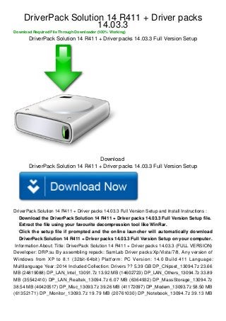 DriverPack Solution 14 R411 + Driver packs 
14.03.3 
Download Required File Through Downloader (100% Working) 
DriverPack Solution 14 R411 + Driver packs 14.03.3 Full Version Setup 
Download 
DriverPack Solution 14 R411 + Driver packs 14.03.3 Full Version Setup 
DriverPack Solution 14 R411 + Driver packs 14.03.3 Full Version Setup and Install Instructions : 
Download the DriverPack Solution 14 R411 + Driver packs 14.03.3 Full Version Setup file. 
Extract the file using your favourite decompression tool like WinRar. 
Click the setup file if prompted and the online launcher will automatically download 
DriverPack Solution 14 R411 + Driver packs 14.03.3 Full Version Setup on your computer. 
Information About: Title: DriverPack Solution 14 R411 + Driver packs 14.03.3 (FULL VERSION) 
Developer: DRP.su By assembling repack: SamLab Driver packs:Xp/Vista/7/8, Any version of 
Windows from XP to 8.1 (32bit-64bit) Platform: PC Version: 14.0 Build 411 Language: 
Multilanguage Year: 2014 Included Collection: Drivers ?? 5.39 GB DP_Chipset_13094.7z 23.66 
MB (24819088) DP_LAN_Intel_13091.7z 13.92 MB (14602723) DP_LAN_Others_13094.7z 33.89 
MB (35542410) DP_LAN_Realtek_13094.7z 6.07 MB (6364932) DP_MassStorage_13094.7z 
38.54 MB (40420517) DP_Misc_13093.7z 39.26 MB (41172097) DP_Modem_13093.7z 58.50 MB 
(61352171) DP_Monitor_13093.7z 19.79 MB (20761030) DP_Notebook_13094.7z 39.13 MB 
 