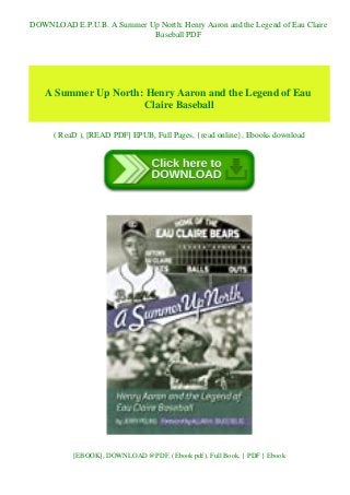 DOWNLOAD E.P.U.B. A Summer Up North: Henry Aaron and the Legend of Eau Claire
Baseball PDF
A Summer Up North: Henry Aaron and the Legend of Eau
Claire Baseball
( ReaD ), [READ PDF] EPUB, Full Pages, {read online}, Ebooks download
[EBOOK], DOWNLOAD @PDF, (Ebook pdf), Full Book, { PDF } Ebook
 