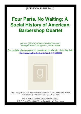 [PDF|BOOK|E-PUB|Mobi]
Four Parts, No Waiting: A
Social History of American
Barbershop Quartet
pdf free, [EBOOK],DOWNLOAD EBOOK,{read
online},#*DOWNLOAD@PDF>,!^READ N0W#
For mobile phone users to download this book, click this link:
http://happyreadingebook.club/?book=0195328930
Author : Gage Averill Publisher : Oxford University Press, USA ISBN : 0195328930
Publication Date : 2010-9-2 Language : Pages : 320
P.D.F. FREE DOWNLOAD,,^DOWNLOAD
E.B.O.O.K.#,[Epub]$$,EBook,(Epub Kindle),Read book
 