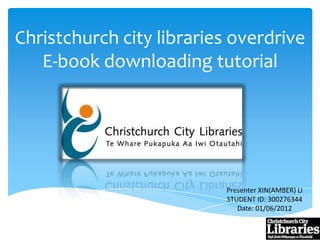 Christchurch city libraries overdrive
   E-book downloading tutorial




                          Presenter XIN(AMBER) LI
                          STUDENT ID: 300276344
                             Date: 01/06/2012
 